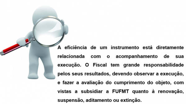A eficiência de um instrumento está diretamente relacionada com o acompanhamento de sua execução. O Fiscal tem grande responsabilidade pelos seus resultados, devendo observar a execução, e fazer a avaliação do cumprimento do objeto, com vistas a subsidiar a FUFMT quanto à renovação, suspensão, aditamento ou extinção.